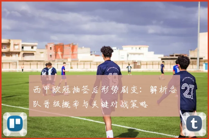 西甲欧冠抽签后形势剧变：解析各队晋级概率与关键对战策略