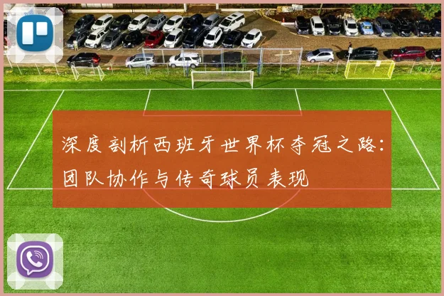 深度剖析西班牙世界杯夺冠之路：团队协作与传奇球员表现