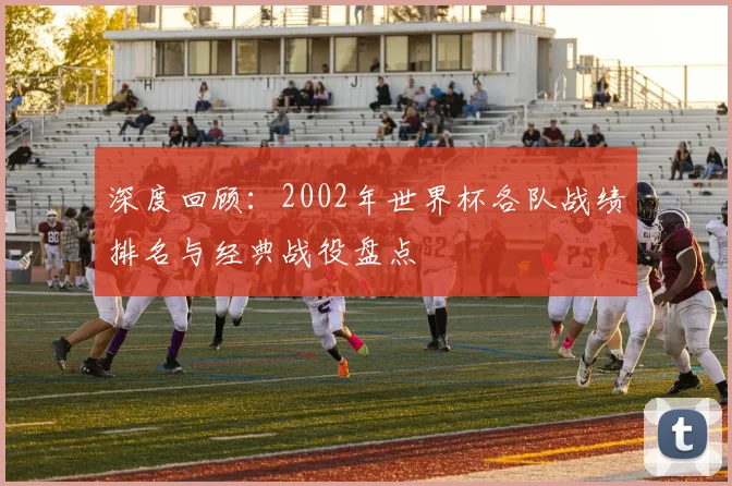 深度回顾：2002年世界杯各队战绩排名与经典战役盘点