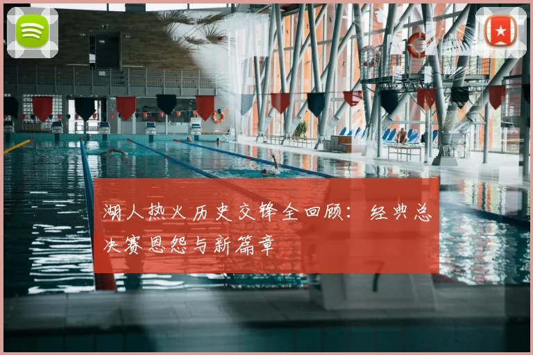 湖人热火历史交锋全回顾：经典总决赛恩怨与新篇章