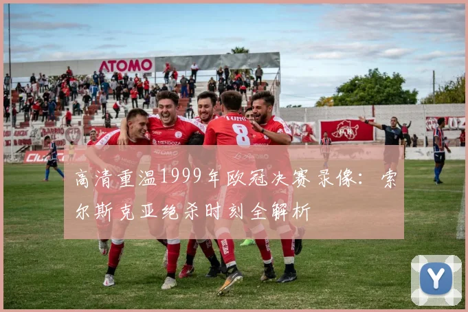 高清重温1999年欧冠决赛录像：索尔斯克亚绝杀时刻全解析