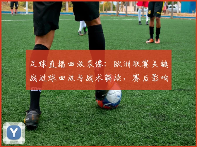 足球直播回放录像：欧洲联赛关键战进球回放与战术解读，赛后影响与看点梳理