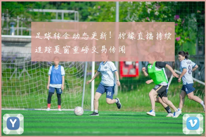 足球转会动态更新！柠檬直播持续追踪夏窗重磅交易传闻