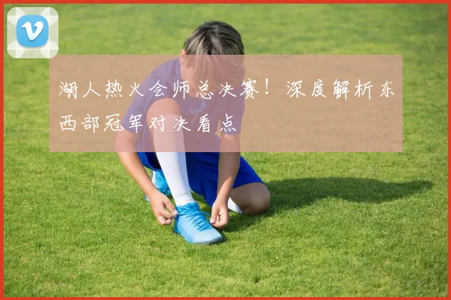 湖人热火会师总决赛！深度解析东西部冠军对决看点