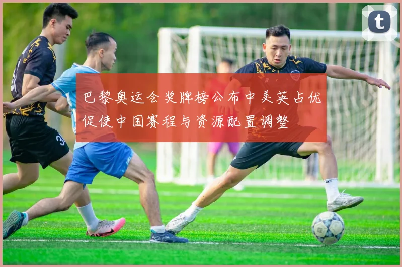 巴黎奥运会奖牌榜公布中美英占优促使中国赛程与资源配置调整