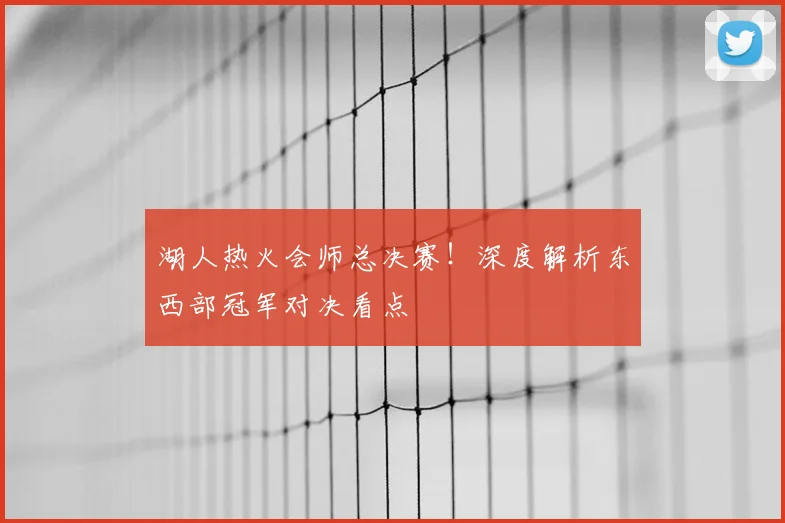 湖人热火会师总决赛！深度解析东西部冠军对决看点