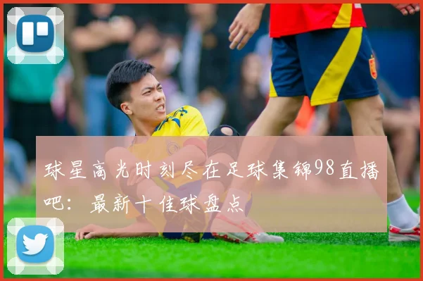 球星高光时刻尽在足球集锦98直播吧：最新十佳球盘点