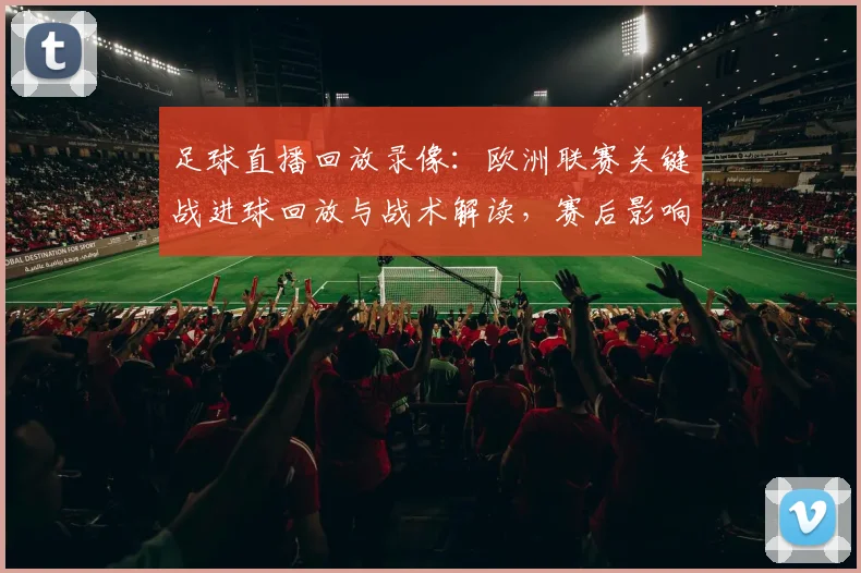 足球直播回放录像：欧洲联赛关键战进球回放与战术解读，赛后影响与看点梳理