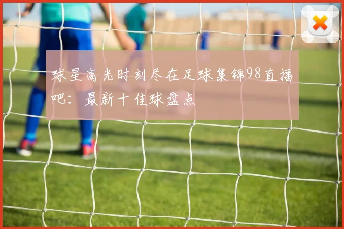 球星高光时刻尽在足球集锦98直播吧：最新十佳球盘点