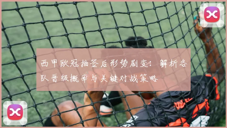 西甲欧冠抽签后形势剧变：解析各队晋级概率与关键对战策略