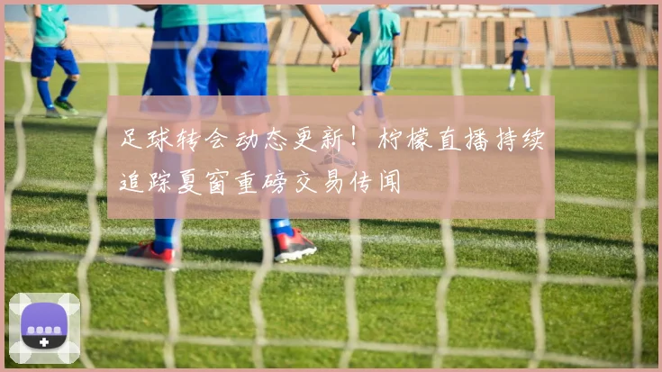 足球转会动态更新！柠檬直播持续追踪夏窗重磅交易传闻