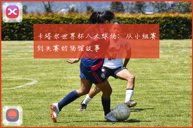 卡塔尔世界杯八大球场：从小组赛到决赛的场馆故事