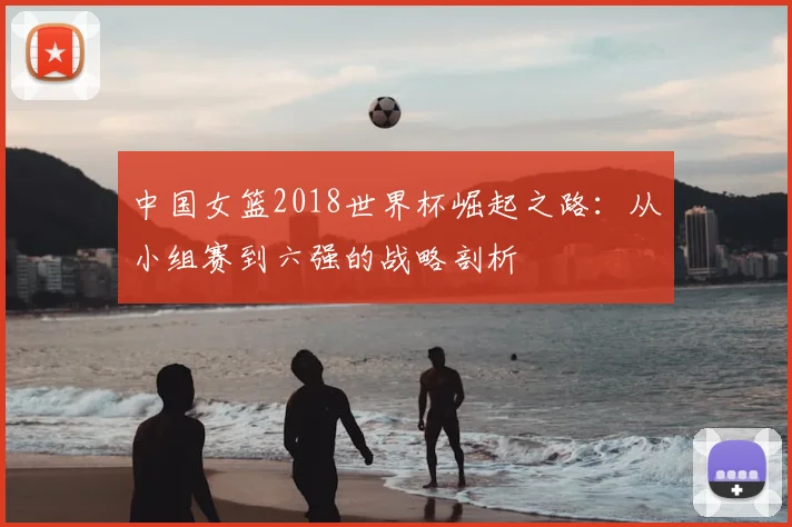 中国女篮2018世界杯崛起之路：从小组赛到六强的战略剖析