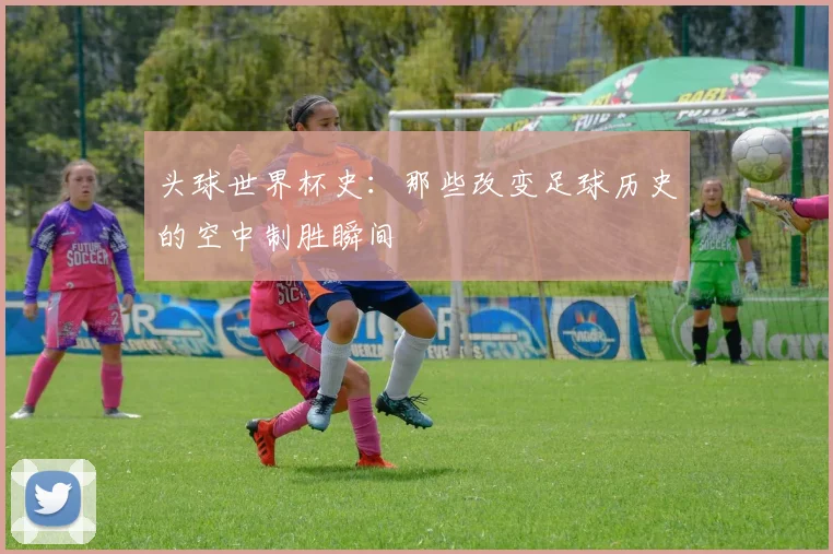 头球世界杯史：那些改变足球历史的空中制胜瞬间