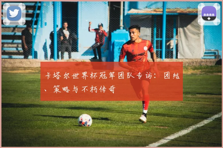 卡塔尔世界杯冠军团队专访：团结、策略与不朽传奇