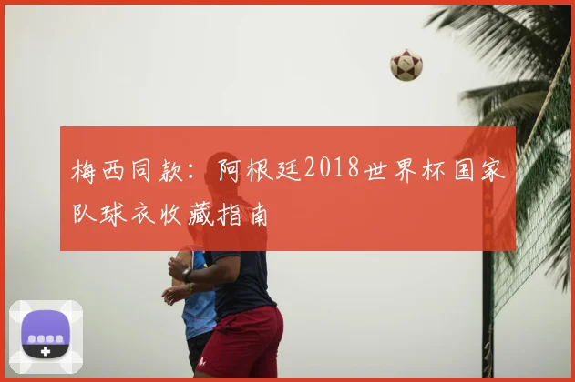 梅西同款：阿根廷2018世界杯国家队球衣收藏指南