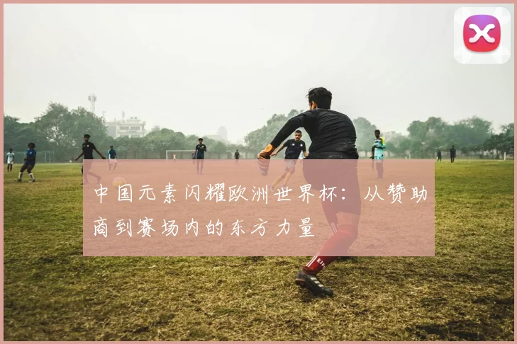 中国元素闪耀欧洲世界杯:从赞助商到赛场内的东方力量