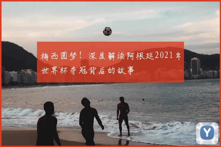 梅西圆梦！深度解读阿根廷2021年世界杯夺冠背后的故事