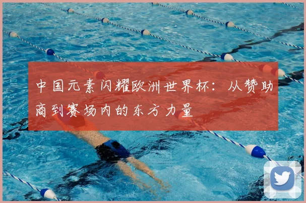 中国元素闪耀欧洲世界杯:从赞助商到赛场内的东方力量