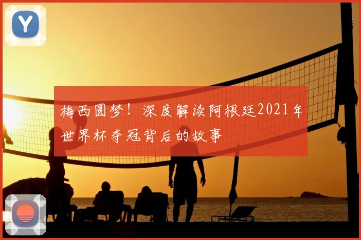 梅西圆梦！深度解读阿根廷2021年世界杯夺冠背后的故事