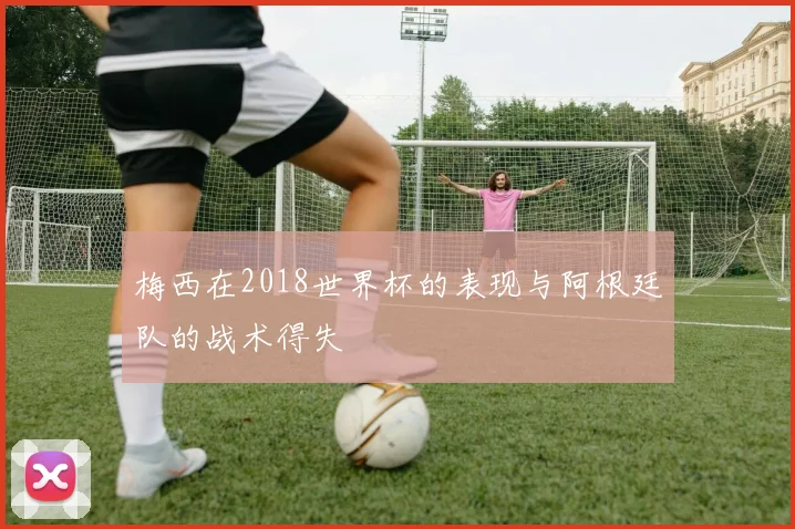 梅西在2018世界杯的表现与阿根廷队的战术得失