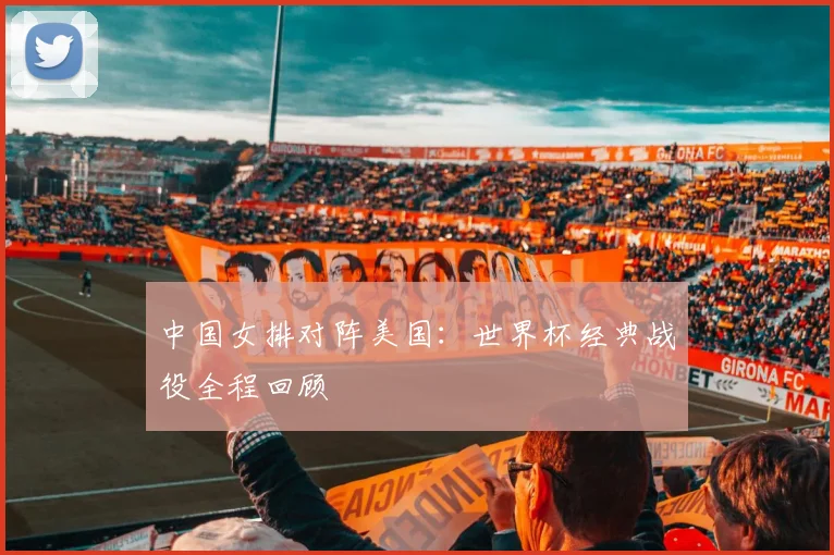 中国女排对阵美国：世界杯经典战役全程回顾