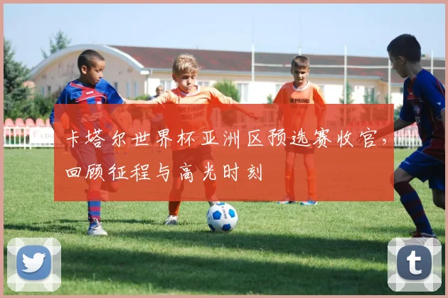 卡塔尔世界杯亚洲区预选赛收官，回顾征程与高光时刻