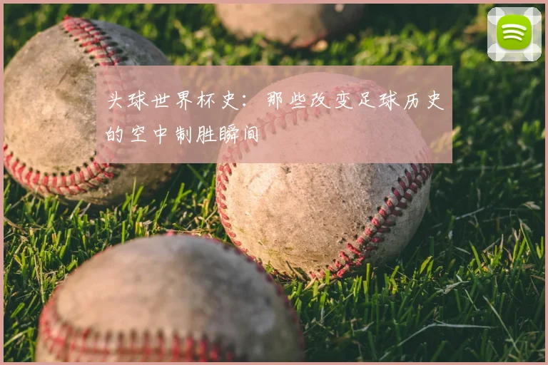 头球世界杯史：那些改变足球历史的空中制胜瞬间
