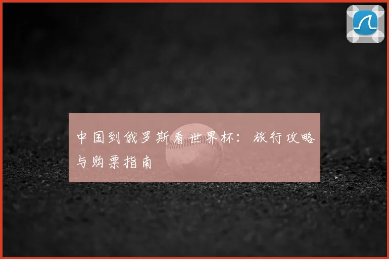 中国到俄罗斯看世界杯：旅行攻略与购票指南
