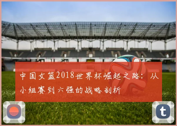 中国女篮2018世界杯崛起之路：从小组赛到六强的战略剖析