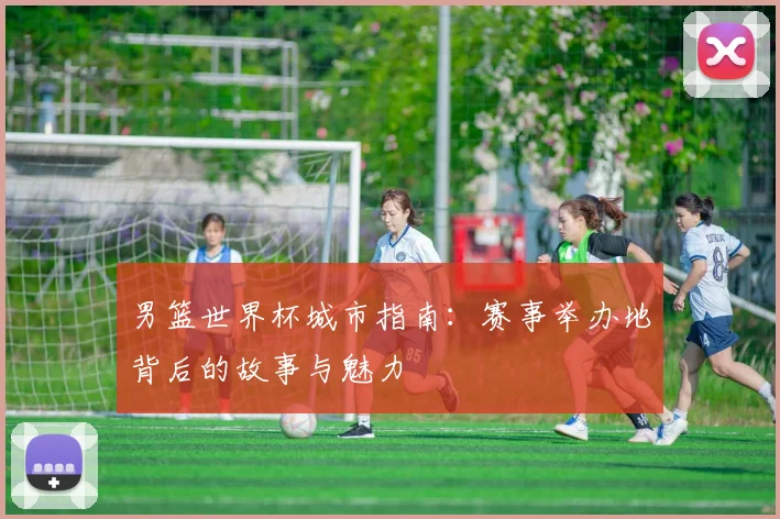 男篮世界杯城市指南:赛事举办地背后的故事与魅力