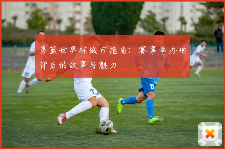 男篮世界杯城市指南：赛事举办地背后的故事与魅力
