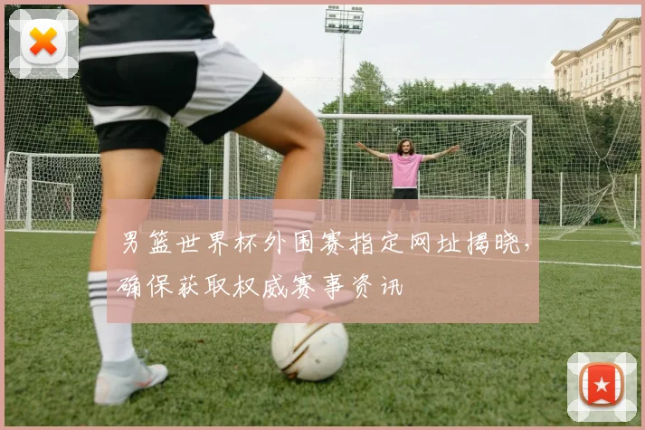 男篮世界杯外围赛指定网址揭晓，确保获取权威赛事资讯